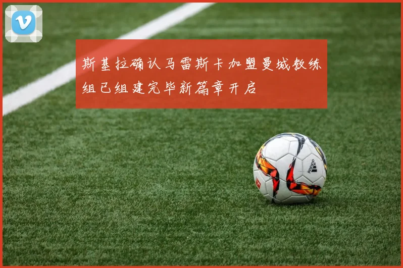 斯基拉确认马雷斯卡加盟曼城教练组已组建完毕新篇章开启