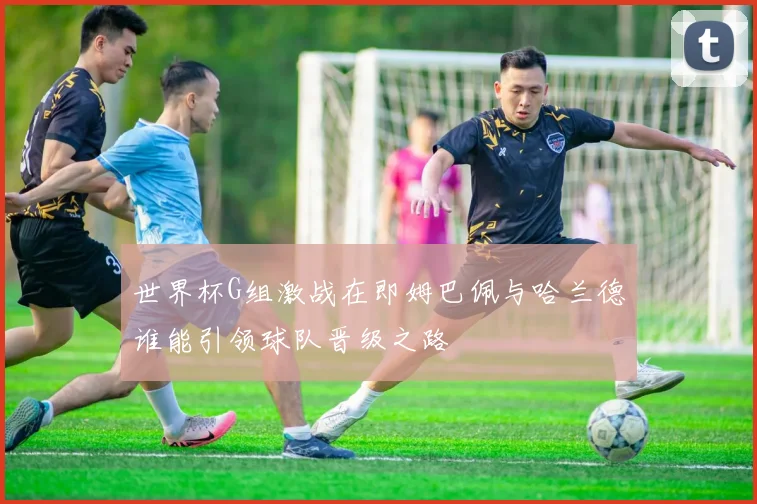 世界杯G组激战在即姆巴佩与哈兰德谁能引领球队晋级之路