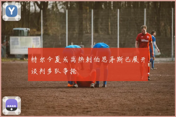 特尔今夏或离热刺伯恩茅斯已展开谈判多队争抢
