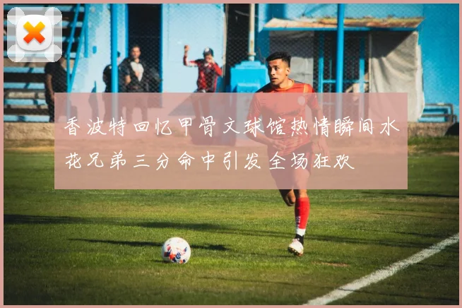 香波特回忆甲骨文球馆热情瞬间水花兄弟三分命中引发全场狂欢
