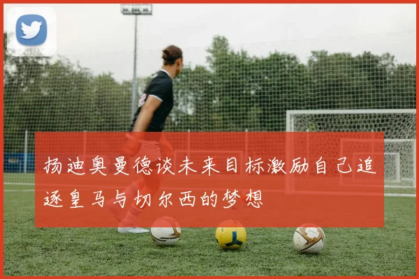 扬迪奥曼德谈未来目标激励自己追逐皇马与切尔西的梦想