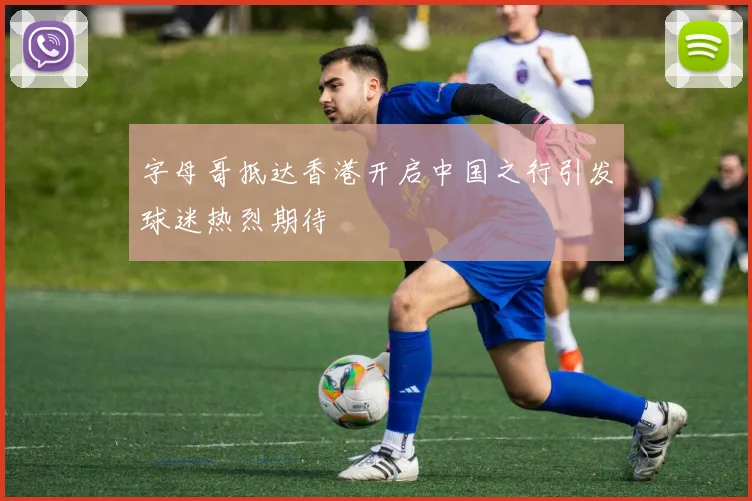 字母哥抵达香港开启中国之行引发球迷热烈期待