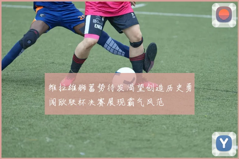 维拉雄狮蓄势待发渴望创造历史勇闯欧联杯决赛展现霸气风范