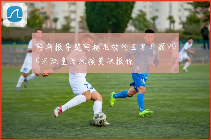 阿斯报导楚阿梅尼续约五年年薪900万欧皇马未接曼联报价