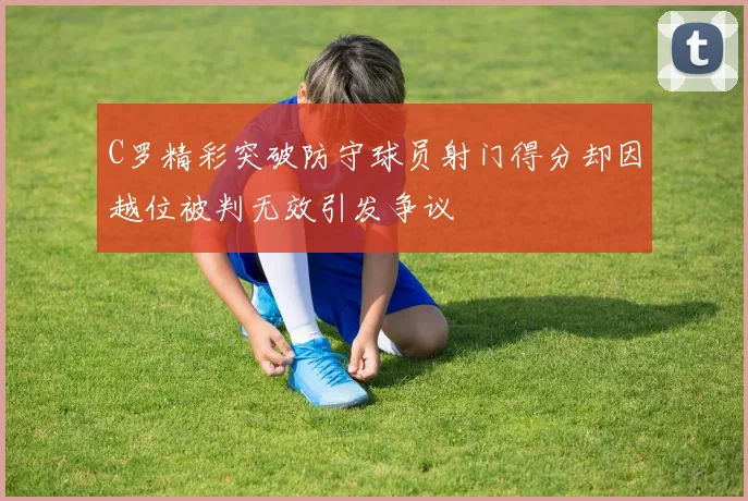 C罗精彩突破防守球员射门得分却因越位被判无效引发争议