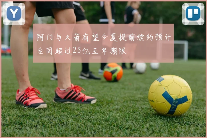 阿门与火箭有望今夏提前续约预计合同超过25亿五年期限