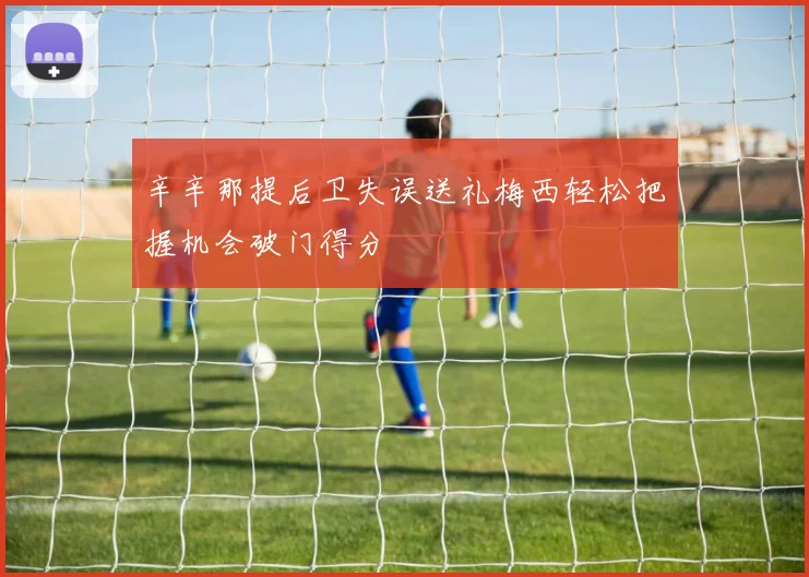 辛辛那提后卫失误送礼梅西轻松把握机会破门得分