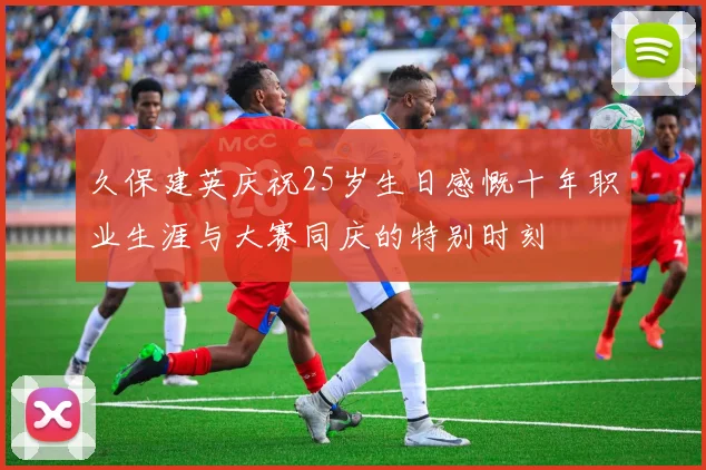 久保建英庆祝25岁生日感慨十年职业生涯与大赛同庆的特别时刻